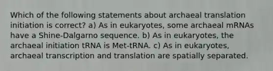 Which of the following statements about archaeal translation initiation is correct? a) As in eukaryotes, some archaeal mRNAs have a Shine-Dalgarno sequence. b) As in eukaryotes, the archaeal initiation tRNA is Met-tRNA. c) As in eukaryotes, archaeal <a href='https://www.questionai.com/knowledge/kWsjwWywkN-transcription-and-translation' class='anchor-knowledge'>transcription and translation</a> are spatially separated.