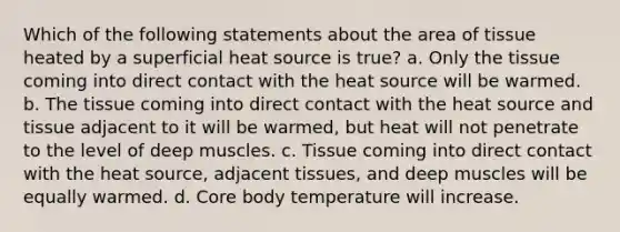 Which of the following statements about the area of tissue heated by a superficial heat source is true? a. Only the tissue coming into direct contact with the heat source will be warmed. b. The tissue coming into direct contact with the heat source and tissue adjacent to it will be warmed, but heat will not penetrate to the level of deep muscles. c. Tissue coming into direct contact with the heat source, adjacent tissues, and deep muscles will be equally warmed. d. Core body temperature will increase.