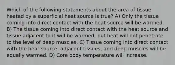 Which of the following statements about the area of tissue heated by a superficial heat source is true? A) Only the tissue coming into direct contact with the heat source will be warmed. B) The tissue coming into direct contact with the heat source and tissue adjacent to it will be warmed, but heat will not penetrate to the level of deep muscles. C) Tissue coming into direct contact with the heat source, adjacent tissues, and deep muscles will be equally warmed. D) Core body temperature will increase.