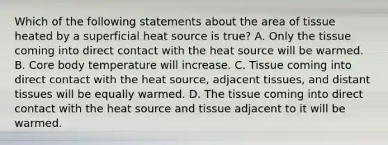 Which of the following statements about the area of tissue heated by a superficial heat source is true? A. Only the tissue coming into direct contact with the heat source will be warmed. B. Core body temperature will increase. C. Tissue coming into direct contact with the heat source, adjacent tissues, and distant tissues will be equally warmed. D. The tissue coming into direct contact with the heat source and tissue adjacent to it will be warmed.