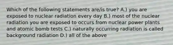 Which of the following statements are/is true? A.) you are exposed to nuclear radiation every day B.) most of the nuclear radiation you are exposed to occurs from nuclear power plants and atomic bomb tests C.) naturally occurring radiation is called background radiation D.) all of the above