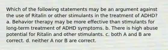 Which of the following statements may be an argument against the use of Ritalin or other stimulants in the treatment of ADHD? a. Behavior therapy may be more effective than stimulants for long-term treatment of ADHD symptoms. b. There is high abuse potential for Ritalin and other stimulants. c. both A and B are correct. d. neither A nor B are correct.