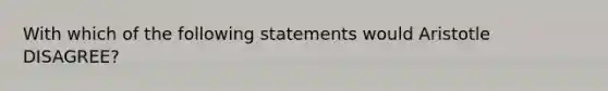 With which of the following statements would Aristotle DISAGREE?