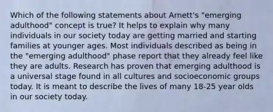 Which of the following statements about Arnett's "emerging adulthood" concept is true? It helps to explain why many individuals in our society today are getting married and starting families at younger ages. Most individuals described as being in the "emerging adulthood" phase report that they already feel like they are adults. Research has proven that emerging adulthood is a universal stage found in all cultures and socioeconomic groups today. It is meant to describe the lives of many 18-25 year olds in our society today.