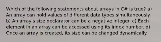 Which of the following statements about arrays in C# is true? a) An array can hold values of different data types simultaneously. b) An array's size declarator can be a negative integer. c) Each element in an array can be accessed using its index number. d) Once an array is created, its size can be changed dynamically.