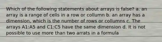 Which of the following statements about arrays is false? a. an array is a range of cells in a row or collumn b. an array has a dimension, which is the number of rows or collumns c. The arrays A1:A5 and C1:C5 have the same dimension d. It is not possible to use more than two arrats in a formula