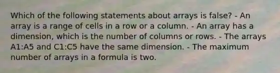 Which of the following statements about arrays is false? - An array is a range of cells in a row or a column. - An array has a dimension, which is the number of columns or rows. - The arrays A1:A5 and C1:C5 have the same dimension. - The maximum number of arrays in a formula is two.