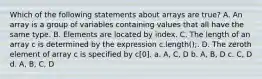 Which of the following statements about arrays are true? A. An array is a group of variables containing values that all have the same type. B. Elements are located by index. C. The length of an array c is determined by the expression c.length();. D. The zeroth element of array c is specified by c[0]. a. A, C, D b. A, B, D c. C, D d. A, B, C, D