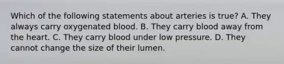 Which of the following statements about arteries is true? A. They always carry oxygenated blood. B. They carry blood away from the heart. C. They carry blood under low pressure. D. They cannot change the size of their lumen.