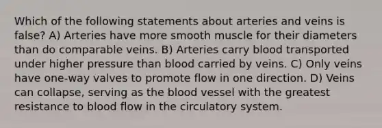 Which of the following statements about arteries and veins is false? A) Arteries have more smooth muscle for their diameters than do comparable veins. B) Arteries carry blood transported under higher pressure than blood carried by veins. C) Only veins have one-way valves to promote flow in one direction. D) Veins can collapse, serving as the blood vessel with the greatest resistance to blood flow in the circulatory system.