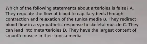 Which of the following statements about arterioles is false? A. They regulate the flow of blood to capillary beds through contraction and relaxation of the tunica media B. They redirect blood flow in a sympathetic response to skeletal muscle C. They can lead into metarterioles D. They have the largest content of smooth muscle in their tunica media