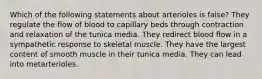 Which of the following statements about arterioles is false? They regulate the flow of blood to capillary beds through contraction and relaxation of the tunica media. They redirect blood flow in a sympathetic response to skeletal muscle. They have the largest content of smooth muscle in their tunica media. They can lead into metarterioles.