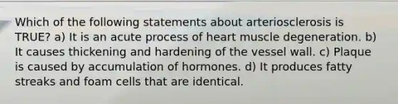 Which of the following statements about arteriosclerosis is TRUE? a) It is an acute process of heart muscle degeneration. b) It causes thickening and hardening of the vessel wall. c) Plaque is caused by accumulation of hormones. d) It produces fatty streaks and foam cells that are identical.