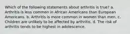 Which of the following statements about arthritis is true? a. Arthritis is less common in African Americans than European Americans. b. Arthritis is more common in women than men. c. Children are unlikely to be affected by arthritis. d. The risk of arthritis tends to be highest in adolescence.