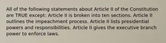 All of the following statements about Article II of the Constitution are TRUE except: Article II is broken into ten sections. Article II outlines the impeachment process. Article II lists presidential powers and responsibilities. Article II gives the executive branch power to enforce laws.