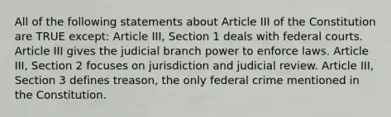 All of the following statements about Article III of the Constitution are TRUE except: Article III, Section 1 deals with federal courts. Article III gives the judicial branch power to enforce laws. Article III, Section 2 focuses on jurisdiction and judicial review. Article III, Section 3 defines treason, the only federal crime mentioned in the Constitution.