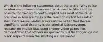 Which of the following statements about the article "Why police so often see unarmed black men as threats" is false? it is not possible for training to control implicit bias most of the racial prejudice in America today is the result of implicit bias rather than overt racism. statistics support the notion that there is significant racial disparity in our criminal justice system. research on implicit bias using shooter video games has demonstrated that officers are quicker to pull the trigger against black suspects when the shooting was warranted.