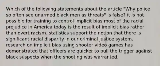 Which of the following statements about the article "Why police so often see unarmed black men as threats" is false? it is not possible for training to control implicit bias most of the racial prejudice in America today is the result of implicit bias rather than overt racism. statistics support the notion that there is significant racial disparity in our criminal justice system. research on implicit bias using shooter video games has demonstrated that officers are quicker to pull the trigger against black suspects when the shooting was warranted.