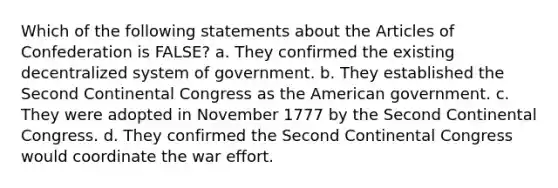 Which of the following statements about the Articles of Confederation is FALSE? a. They confirmed the existing decentralized system of government. b. They established the Second Continental Congress as the American government. c. They were adopted in November 1777 by the Second Continental Congress. d. They confirmed the Second Continental Congress would coordinate the war effort.