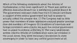 Which of the following statements about the Articles of Confederation is the most significant? A) There was neither an effective Executive Branch nor a satisfactory Judicial Branch B) The government told each state how much it should contribute in support of the central government but had no power to actually collect the amount due. C) The Congress had so little power that members of state legislature enjoyed greater prestige than did members of Congress D) Conditions of interstate and foreign commerce were chaotic because the central government had no power to enforce uniformity E) The many weaknesses written into the Articles of Confederation were not mistakes in the usual sense; they were necessary concessions to state sovereignty in order to have any central government at all.