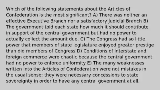 Which of the following statements about <a href='https://www.questionai.com/knowledge/k5NDraRCFC-the-articles-of-confederation' class='anchor-knowledge'>the articles of confederation</a> is the most significant? A) There was neither an effective Executive Branch nor a satisfactory Judicial Branch B) The government told each state how much it should contribute in support of the central government but had no power to actually collect the amount due. C) The Congress had so little power that members of state legislature enjoyed greater prestige than did members of Congress D) Conditions of interstate and foreign commerce were chaotic because the central government had no power to enforce uniformity E) The many weaknesses written into the Articles of Confederation were not mistakes in the usual sense; they were necessary concessions to state sovereignty in order to have any central government at all.