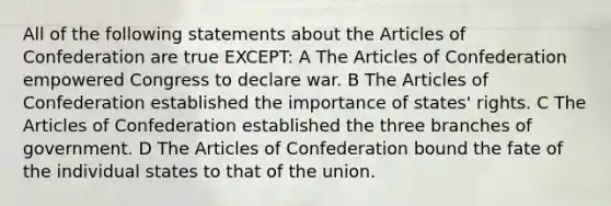 All of the following statements about the Articles of Confederation are true EXCEPT: A The Articles of Confederation empowered Congress to declare war. B The Articles of Confederation established the importance of states' rights. C The Articles of Confederation established the three branches of government. D The Articles of Confederation bound the fate of the individual states to that of the union.