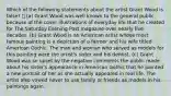 Which of the following statements about the artist Grant Wood is false?  (a) Grant Wood was well known to the general public because of the cover illustrations of everyday life that he created for The Saturday Evening Post magazine over nearly five decades. (b) Grant Wood is an American artist whose most famous painting is a depiction of a farmer and his wife titled American Gothic. The man and woman who served as models for this painting were the artist's sister and his dentist. (c) Grant Wood was so upset by the negative comments the public made about his sister's appearance in American Gothic that he painted a new portrait of her as she actually appeared in real life. The artist also vowed never to use family or friends as models in his paintings again.