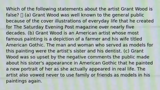 Which of the following statements about the artist Grant Wood is false?  (a) Grant Wood was well known to the general public because of the cover illustrations of everyday life that he created for The Saturday Evening Post magazine over nearly five decades. (b) Grant Wood is an American artist whose most famous painting is a depiction of a farmer and his wife titled American Gothic. The man and woman who served as models for this painting were the artist's sister and his dentist. (c) Grant Wood was so upset by the negative comments the public made about his sister's appearance in American Gothic that he painted a new portrait of her as she actually appeared in real life. The artist also vowed never to use family or friends as models in his paintings again.