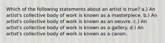 Which of the following statements about an artist is true? a.) An artist's collective body of work is known as a masterpiece. b.) An artist's collective body of work is known as an oeuvre. c.) An artist's collective body of work is known as a gallery. d.) An artist's collective body of work is known as a canon.