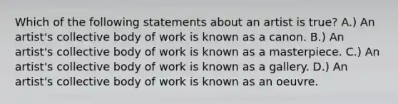 Which of the following statements about an artist is true? A.) An artist's collective body of work is known as a canon. B.) An artist's collective body of work is known as a masterpiece. C.) An artist's collective body of work is known as a gallery. D.) An artist's collective body of work is known as an oeuvre.