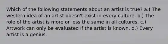 Which of the following statements about an artist is true? a.) The western idea of an artist doesn't exist in every culture. b.) The role of the artist is more or less the same in all cultures. c.) Artwork can only be evaluated if the artist is known. d.) Every artist is a genius.