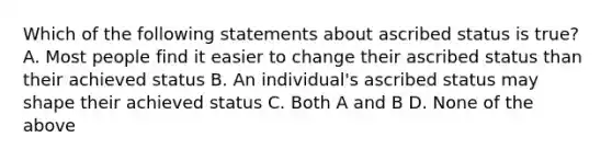 Which of the following statements about ascribed status is true? A. Most people find it easier to change their ascribed status than their achieved status B. An individual's ascribed status may shape their achieved status C. Both A and B D. None of the above