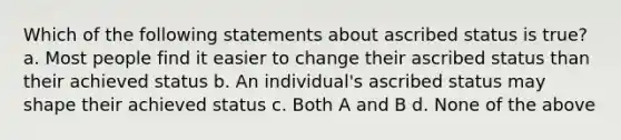 Which of the following statements about ascribed status is true? a. Most people find it easier to change their ascribed status than their achieved status b. An individual's ascribed status may shape their achieved status c. Both A and B d. None of the above