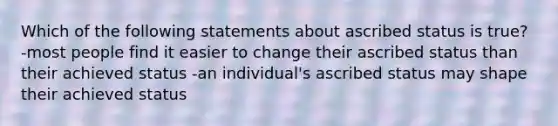 Which of the following statements about ascribed status is true? -most people find it easier to change their ascribed status than their achieved status -an individual's ascribed status may shape their achieved status