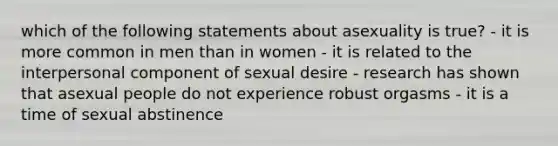 which of the following statements about asexuality is true? - it is more common in men than in women - it is related to the interpersonal component of sexual desire - research has shown that asexual people do not experience robust orgasms - it is a time of sexual abstinence