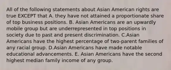 All of the following statements about Asian American rights are true EXCEPT that A. they have not attained a proportionate share of top business positions. B. Asian Americans are an upwardly mobile group but are underrepresented in top positions in society due to past and present discrimination. C.Asian Americans have the highest percentage of two-parent families of any racial group. D.Asian Americans have made notable educational advancements. E. Asian Americans have the second highest median family income of any group.