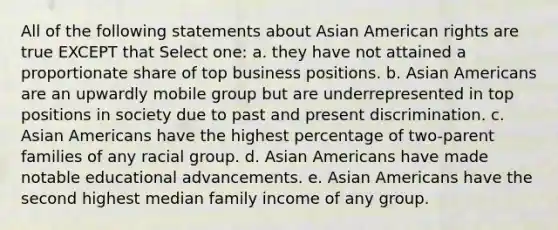 All of the following statements about Asian American rights are true EXCEPT that Select one: a. they have not attained a proportionate share of top business positions. b. Asian Americans are an upwardly mobile group but are underrepresented in top positions in society due to past and present discrimination. c. Asian Americans have the highest percentage of two-parent families of any racial group. d. Asian Americans have made notable educational advancements. e. Asian Americans have the second highest median family income of any group.