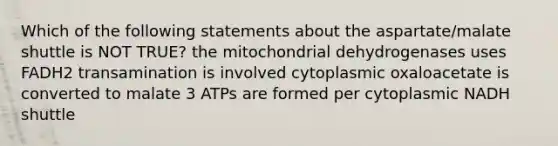 Which of the following statements about the aspartate/malate shuttle is NOT TRUE? the mitochondrial dehydrogenases uses FADH2 transamination is involved cytoplasmic oxaloacetate is converted to malate 3 ATPs are formed per cytoplasmic NADH shuttle