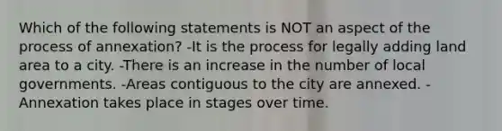 Which of the following statements is NOT an aspect of the process of annexation? -It is the process for legally adding land area to a city. -There is an increase in the number of local governments. -Areas contiguous to the city are annexed. -Annexation takes place in stages over time.