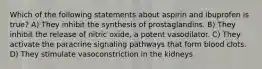 Which of the following statements about aspirin and ibuprofen is true? A) They inhibit the synthesis of prostaglandins. B) They inhibit the release of nitric oxide, a potent vasodilator. C) They activate the paracrine signaling pathways that form blood clots. D) They stimulate vasoconstriction in the kidneys