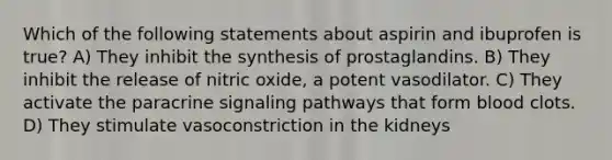 Which of the following statements about aspirin and ibuprofen is true? A) They inhibit the synthesis of prostaglandins. B) They inhibit the release of nitric oxide, a potent vasodilator. C) They activate the paracrine signaling pathways that form blood clots. D) They stimulate vasoconstriction in the kidneys