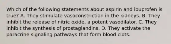 Which of the following statements about aspirin and ibuprofen is true? A. They stimulate vasoconstriction in the kidneys. B. They inhibit the release of nitric oxide, a potent vasodilator. C. They inhibit the synthesis of prostaglandins. D. They activate the paracrine signaling pathways that form blood clots.