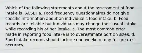 Which of the following statements about the assessment of food intake is FALSE? a. Food frequency questionnaires do not give specific information about an individual's food intake. b. Food records are reliable but individuals may change their usual intake while recording his or her intake. c. The most common error made in reporting food intake is to overestimate portion sizes. d. Food intake records should include one weekend day for greatest accuracy.