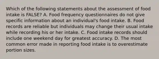 Which of the following statements about the assessment of food intake is FALSE? A. Food frequency questionnaires do not give specific information about an individual's food intake. B. Food records are reliable but individuals may change their usual intake while recording his or her intake. C. Food intake records should include one weekend day for greatest accuracy. D. The most common error made in reporting food intake is to overestimate portion sizes.