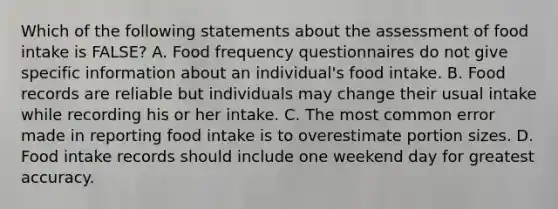 Which of the following statements about the assessment of food intake is FALSE? A. Food frequency questionnaires do not give specific information about an individual's food intake. B. Food records are reliable but individuals may change their usual intake while recording his or her intake. C. The most common error made in reporting food intake is to overestimate portion sizes. D. Food intake records should include one weekend day for greatest accuracy.