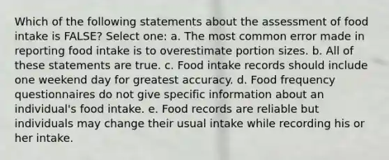 Which of the following statements about the assessment of food intake is FALSE? Select one: a. The most common error made in reporting food intake is to overestimate portion sizes. b. All of these statements are true. c. Food intake records should include one weekend day for greatest accuracy. d. Food frequency questionnaires do not give specific information about an individual's food intake. e. Food records are reliable but individuals may change their usual intake while recording his or her intake.