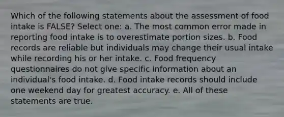 Which of the following statements about the assessment of food intake is FALSE? Select one: a. The most common error made in reporting food intake is to overestimate portion sizes. b. Food records are reliable but individuals may change their usual intake while recording his or her intake. c. Food frequency questionnaires do not give specific information about an individual's food intake. d. Food intake records should include one weekend day for greatest accuracy. e. All of these statements are true.