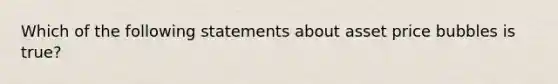 Which of the following statements about asset price bubbles is true?