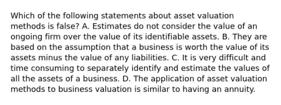 Which of the following statements about asset valuation methods is false? A. Estimates do not consider the value of an ongoing firm over the value of its identifiable assets. B. They are based on the assumption that a business is worth the value of its assets minus the value of any liabilities. C. It is very difficult and time consuming to separately identify and estimate the values of all the assets of a business. D. The application of asset valuation methods to business valuation is similar to having an annuity.