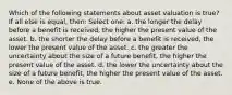 Which of the following statements about asset valuation is true? If all else is equal, then: Select one: a. the longer the delay before a benefit is received, the higher the present value of the asset. b. the shorter the delay before a benefit is received, the lower the present value of the asset. c. the greater the uncertainty about the size of a future benefit, the higher the present value of the asset. d. the lower the uncertainty about the size of a future benefit, the higher the present value of the asset. e. None of the above is true.